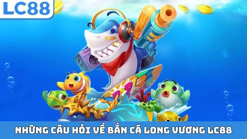 Những câu hỏi về bắn cá Long Vương LC88